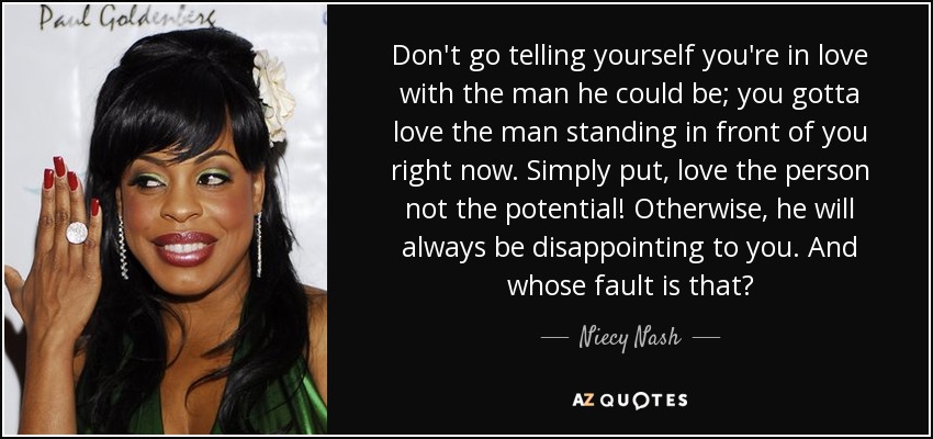 Don't go telling yourself you're in love with the man he could be; you gotta love the man standing in front of you right now. Simply put, love the person not the potential! Otherwise, he will always be disappointing to you. And whose fault is that? - Niecy Nash