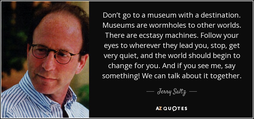 Don’t go to a museum with a destination. Museums are wormholes to other worlds. There are ecstasy machines. Follow your eyes to wherever they lead you, stop, get very quiet, and the world should begin to change for you. And if you see me, say something! We can talk about it together. - Jerry Saltz