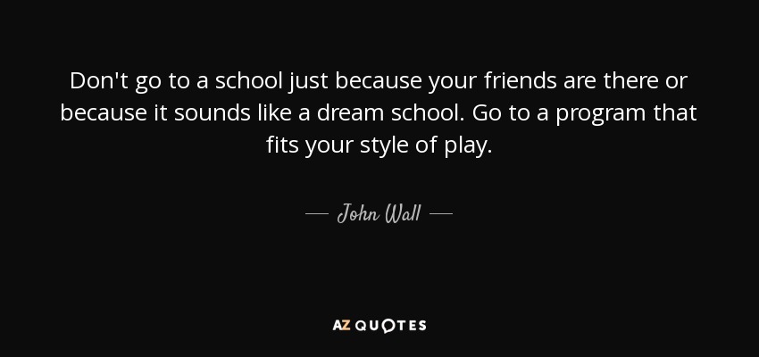 Don't go to a school just because your friends are there or because it sounds like a dream school. Go to a program that fits your style of play. - John Wall