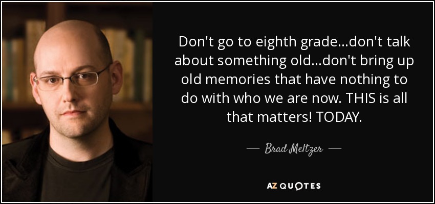 Don't go to eighth grade...don't talk about something old...don't bring up old memories that have nothing to do with who we are now. THIS is all that matters! TODAY. - Brad Meltzer