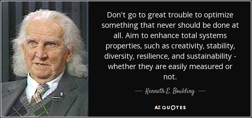 Don't go to great trouble to optimize something that never should be done at all. Aim to enhance total systems properties, such as creativity, stability, diversity, resilience, and sustainability - whether they are easily measured or not. - Kenneth E. Boulding