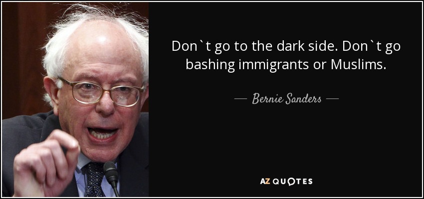 Don`t go to the dark side. Don`t go bashing immigrants or Muslims. - Bernie Sanders