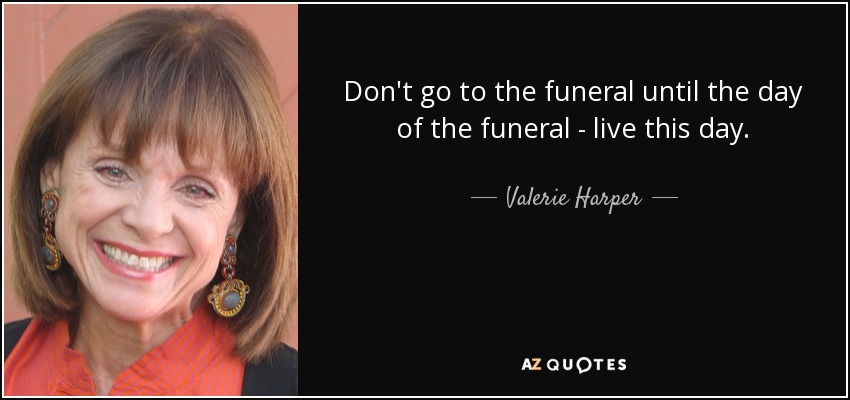 Don't go to the funeral until the day of the funeral - live this day. - Valerie Harper