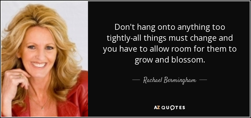 Don't hang onto anything too tightly-all things must change and you have to allow room for them to grow and blossom. - Rachael Bermingham
