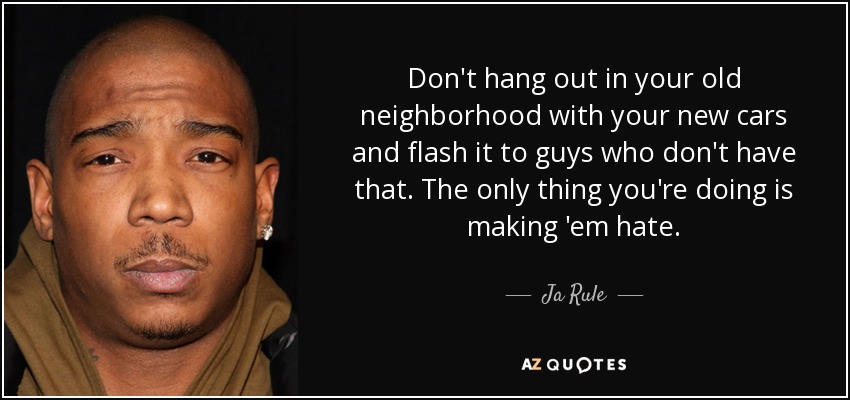 Don't hang out in your old neighborhood with your new cars and flash it to guys who don't have that. The only thing you're doing is making 'em hate. - Ja Rule
