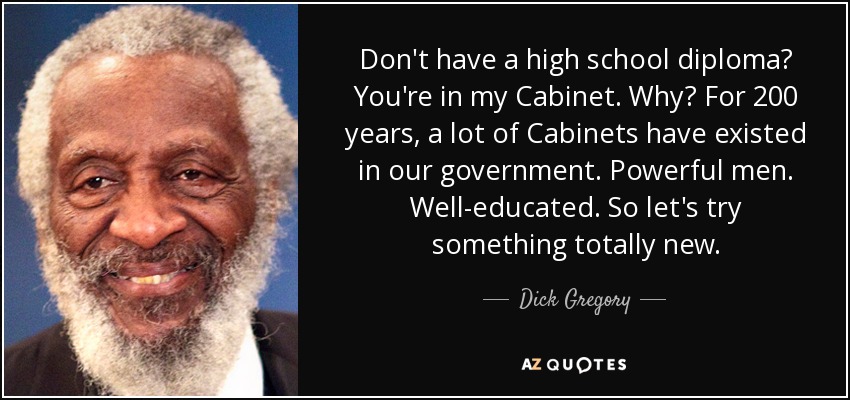 Don't have a high school diploma? You're in my Cabinet. Why? For 200 years, a lot of Cabinets have existed in our government. Powerful men. Well-educated. So let's try something totally new. - Dick Gregory