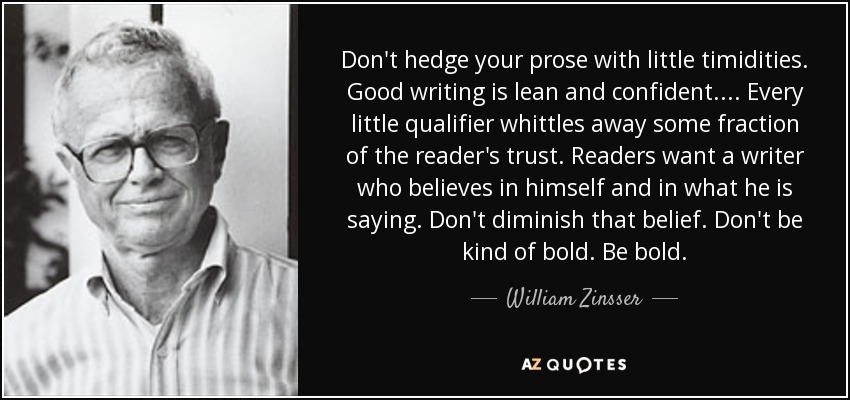 Don't hedge your prose with little timidities. Good writing is lean and confident. . . . Every little qualifier whittles away some fraction of the reader's trust. Readers want a writer who believes in himself and in what he is saying. Don't diminish that belief. Don't be kind of bold. Be bold. - William Zinsser