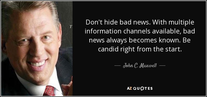 Don't hide bad news. With multiple information channels available, bad news always becomes known. Be candid right from the start. - John C. Maxwell