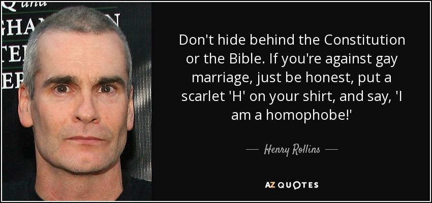 Don't hide behind the Constitution or the Bible. If you're against gay marriage, just be honest, put a scarlet 'H' on your shirt, and say, 'I am a homophobe!' - Henry Rollins
