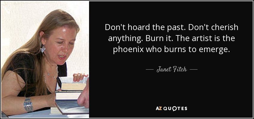 Don't hoard the past. Don't cherish anything. Burn it. The artist is the phoenix who burns to emerge. - Janet Fitch