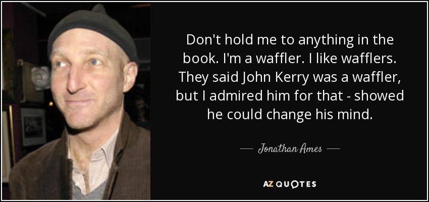 Don't hold me to anything in the book. I'm a waffler. I like wafflers. They said John Kerry was a waffler, but I admired him for that - showed he could change his mind. - Jonathan Ames