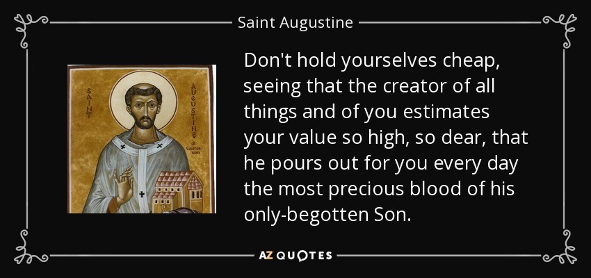 Don't hold yourselves cheap, seeing that the creator of all things and of you estimates your value so high, so dear, that he pours out for you every day the most precious blood of his only-begotten Son. - Saint Augustine