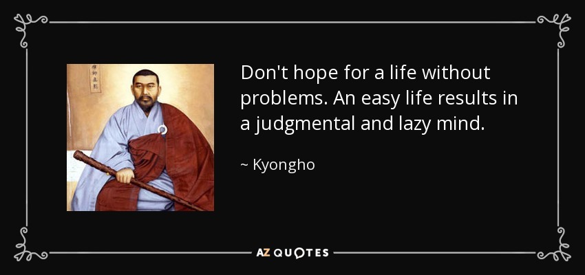 Don't hope for a life without problems. An easy life results in a judgmental and lazy mind. - Kyongho