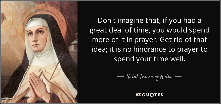 Don't imagine that, if you had a great deal of time, you would spend more of it in prayer. Get rid of that idea; it is no hindrance to prayer to spend your time well. - Teresa of Avila