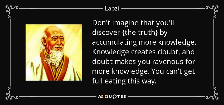 Don't imagine that you'll discover {the truth} by accumulating more knowledge. Knowledge creates doubt, and doubt makes you ravenous for more knowledge. You can't get full eating this way. - Laozi