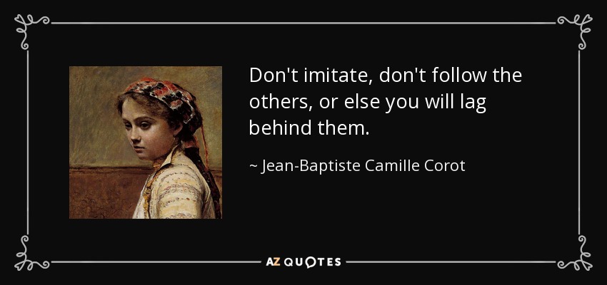 Don't imitate, don't follow the others, or else you will lag behind them. - Jean-Baptiste Camille Corot