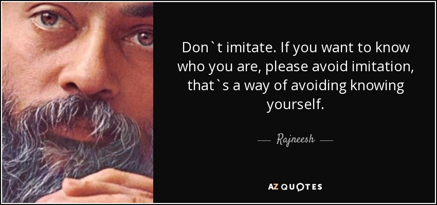 Don`t imitate. If you want to know who you are, please avoid imitation, that`s a way of avoiding knowing yourself. - Rajneesh