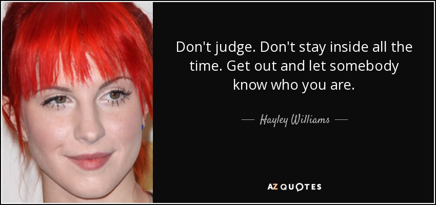 Don't judge. Don't stay inside all the time. Get out and let somebody know who you are. - Hayley Williams