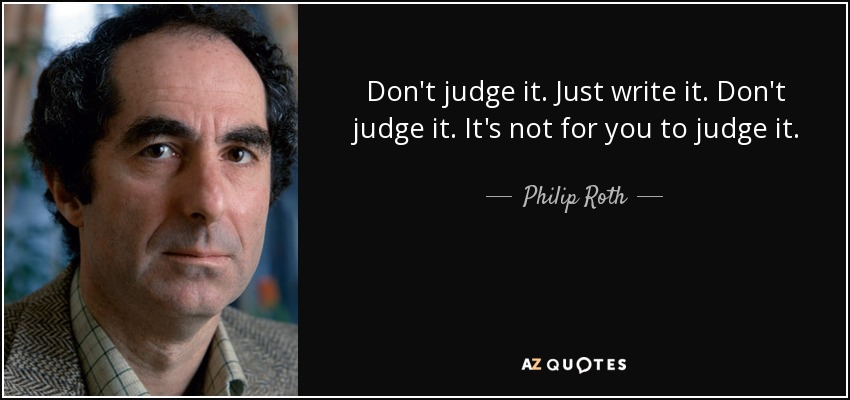 Don't judge it. Just write it. Don't judge it. It's not for you to judge it. - Philip Roth