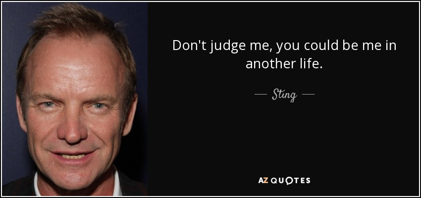 Don't judge me, you could be me in another life. - Sting