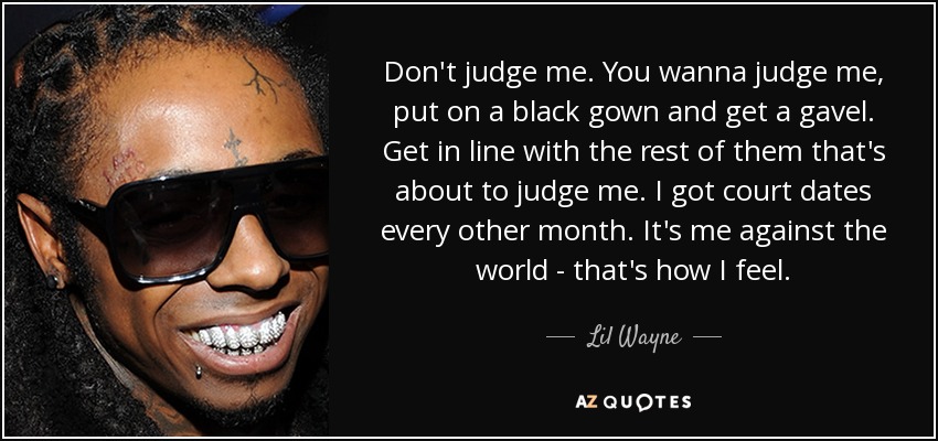 Don't judge me. You wanna judge me, put on a black gown and get a gavel. Get in line with the rest of them that's about to judge me. I got court dates every other month. It's me against the world - that's how I feel. - Lil Wayne