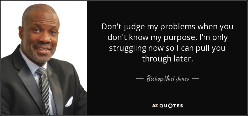 Don't judge my problems when you don't know my purpose. I'm only struggling now so I can pull you through later. - Bishop Noel Jones