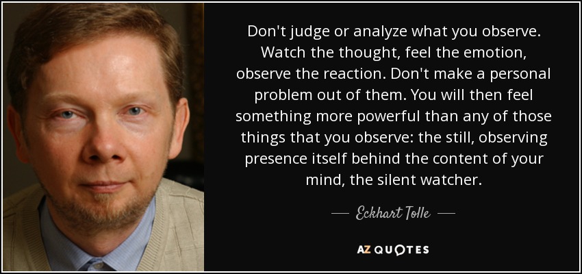 Don't judge or analyze what you observe. Watch the thought, feel the emotion, observe the reaction. Don't make a personal problem out of them. You will then feel something more powerful than any of those things that you observe: the still, observing presence itself behind the content of your mind, the silent watcher. - Eckhart Tolle