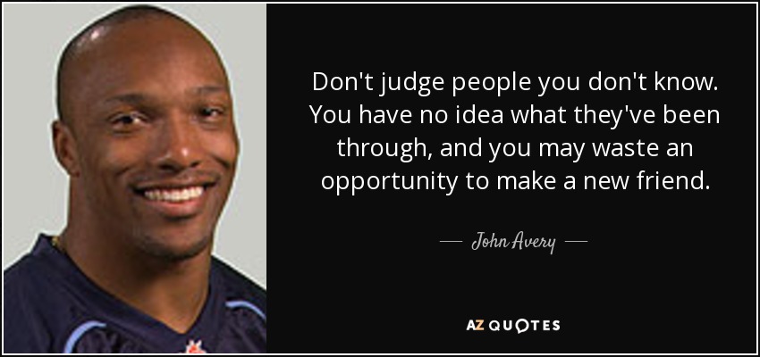 Don't judge people you don't know. You have no idea what they've been through, and you may waste an opportunity to make a new friend. - John Avery
