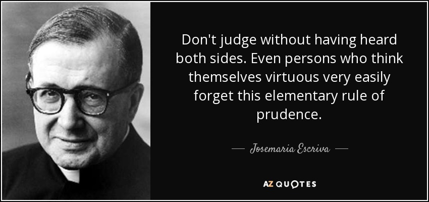 Don't judge without having heard both sides. Even persons who think themselves virtuous very easily forget this elementary rule of prudence. - Josemaria Escriva