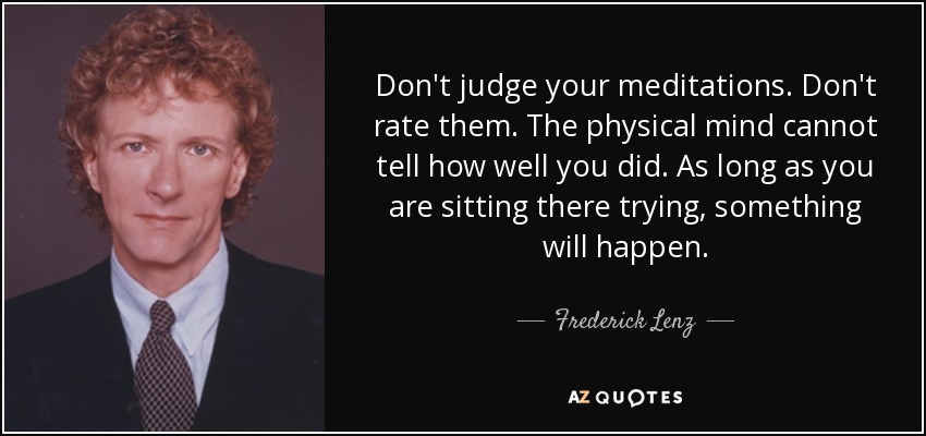 Don't judge your meditations. Don't rate them. The physical mind cannot tell how well you did. As long as you are sitting there trying, something will happen. - Frederick Lenz