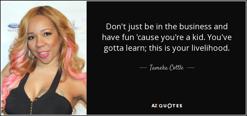 Don't just be in the business and have fun 'cause you're a kid. You've gotta learn; this is your livelihood. - Tameka Cottle
