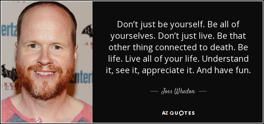 Don’t just be yourself. Be all of yourselves. Don’t just live. Be that other thing connected to death. Be life. Live all of your life. Understand it, see it, appreciate it. And have fun. - Joss Whedon