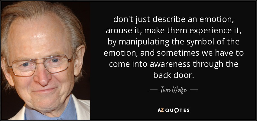 don't just describe an emotion, arouse it, make them experience it, by manipulating the symbol of the emotion, and sometimes we have to come into awareness through the back door. - Tom Wolfe