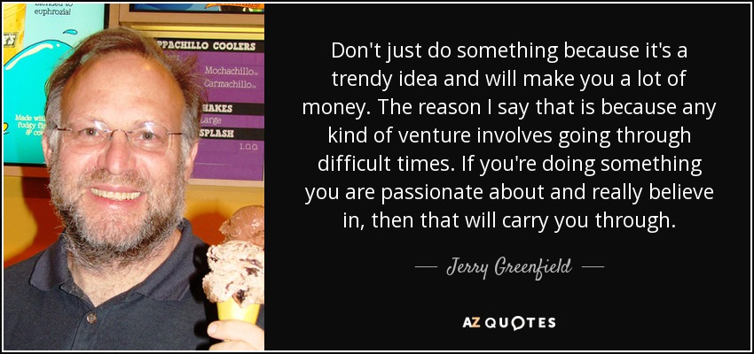 Don't just do something because it's a trendy idea and will make you a lot of money. The reason I say that is because any kind of venture involves going through difficult times. If you're doing something you are passionate about and really believe in, then that will carry you through. - Jerry Greenfield