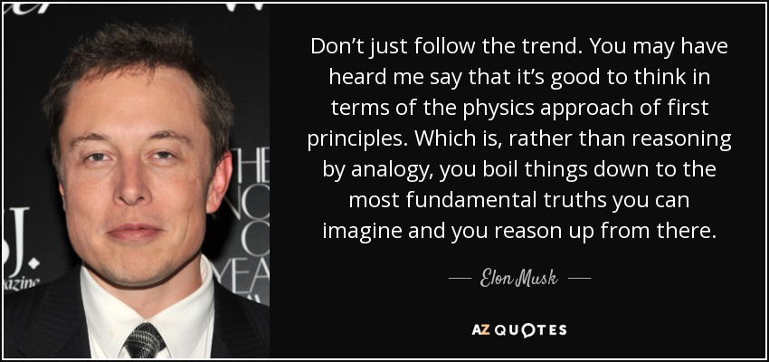 Don’t just follow the trend. You may have heard me say that it’s good to think in terms of the physics approach of first principles. Which is, rather than reasoning by analogy, you boil things down to the most fundamental truths you can imagine and you reason up from there. - Elon Musk