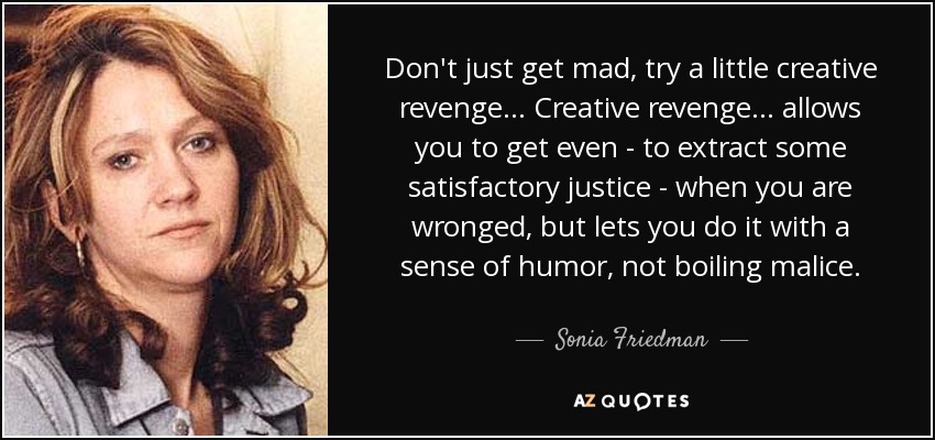 Don't just get mad, try a little creative revenge ... Creative revenge ... allows you to get even - to extract some satisfactory justice - when you are wronged, but lets you do it with a sense of humor, not boiling malice. - Sonia Friedman
