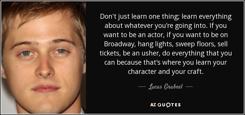 Don't just learn one thing; learn everything about whatever you're going into. If you want to be an actor, if you want to be on Broadway, hang lights, sweep floors, sell tickets, be an usher, do everything that you can because that's where you learn your character and your craft. - Lucas Grabeel