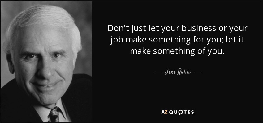 Don't just let your business or your job make something for you; let it make something of you. - Jim Rohn