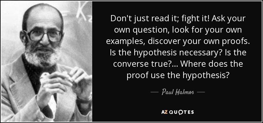 Don't just read it; fight it! Ask your own question, look for your own examples, discover your own proofs. Is the hypothesis necessary? Is the converse true? ... Where does the proof use the hypothesis? - Paul Halmos