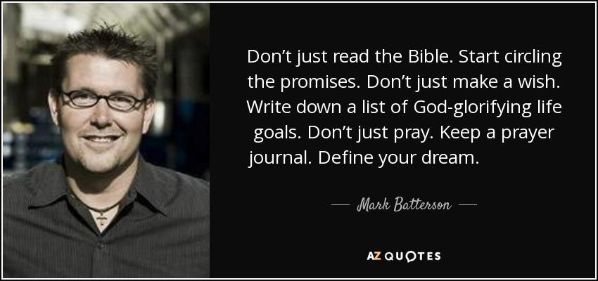 Don’t just read the Bible. Start circling the promises. Don’t just make a wish. Write down a list of God-glorifying life goals. Don’t just pray. Keep a prayer journal. Define your dream. Claim your promise. Spell your miracle. - Mark Batterson