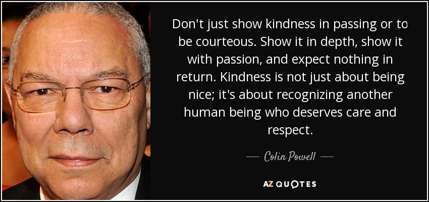 Don't just show kindness in passing or to be courteous. Show it in depth, show it with passion, and expect nothing in return. Kindness is not just about being nice; it's about recognizing another human being who deserves care and respect. - Colin Powell