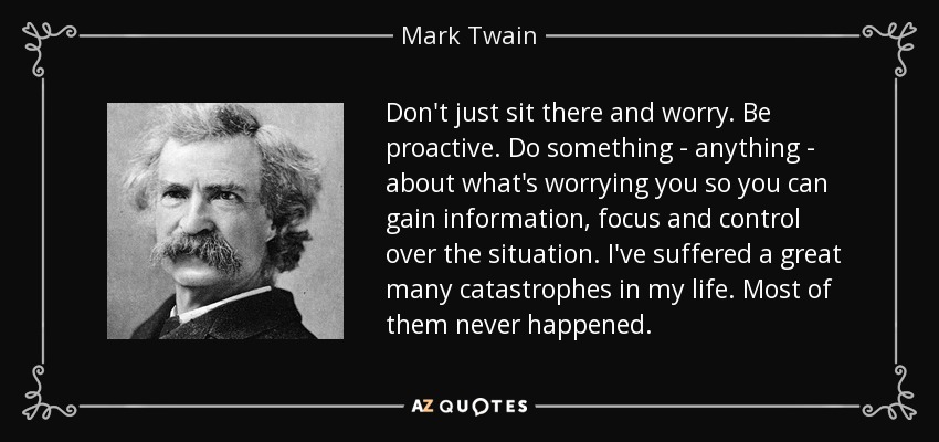 Don't just sit there and worry. Be proactive. Do something - anything - about what's worrying you so you can gain information, focus and control over the situation. I've suffered a great many catastrophes in my life. Most of them never happened. - Mark Twain