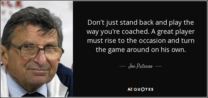 Don't just stand back and play the way you're coached. A great player must rise to the occasion and turn the game around on his own. - Joe Paterno