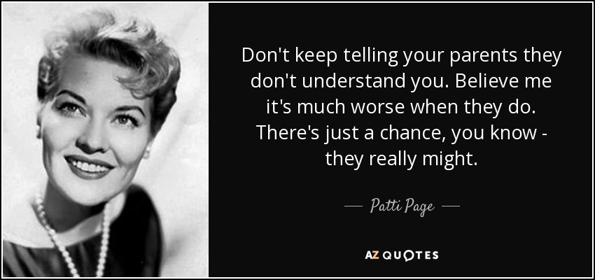 Don't keep telling your parents they don't understand you. Believe me it's much worse when they do. There's just a chance, you know - they really might. - Patti Page