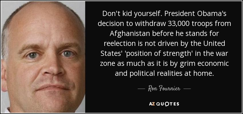 Don't kid yourself. President Obama's decision to withdraw 33,000 troops from Afghanistan before he stands for reelection is not driven by the United States' 'position of strength' in the war zone as much as it is by grim economic and political realities at home. - Ron Fournier
