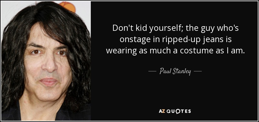 Don't kid yourself; the guy who's onstage in ripped-up jeans is wearing as much a costume as I am. - Paul Stanley