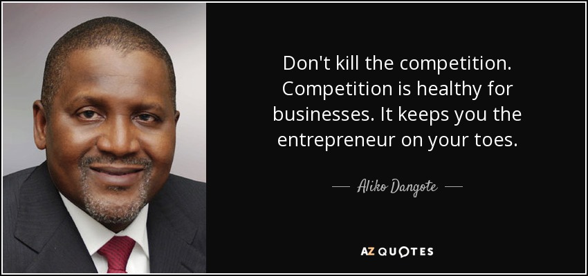 Don't kill the competition. Competition is healthy for businesses. It keeps you the entrepreneur on your toes. - Aliko Dangote