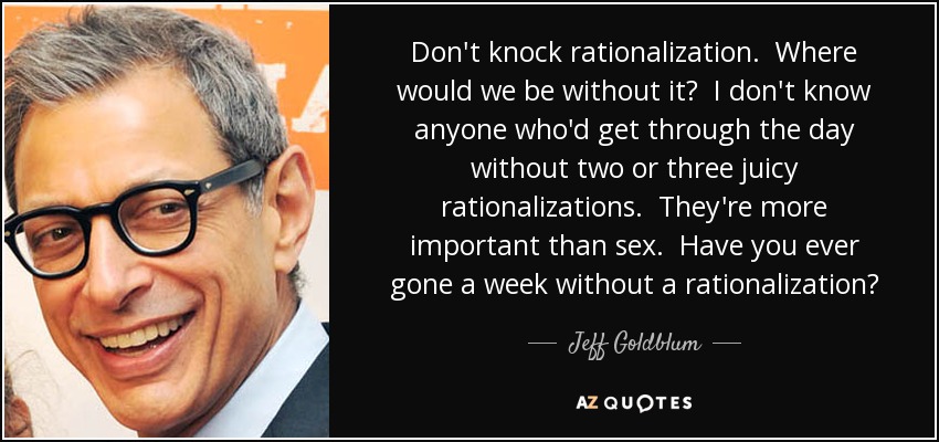 Don't knock rationalization. Where would we be without it? I don't know anyone who'd get through the day without two or three juicy rationalizations. They're more important than sex. Have you ever gone a week without a rationalization? - Jeff Goldblum