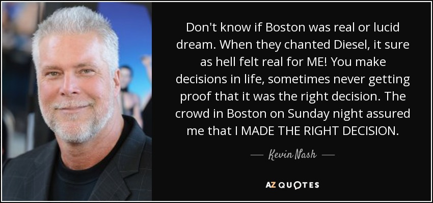 Don't know if Boston was real or lucid dream. When they chanted Diesel, it sure as hell felt real for ME! You make decisions in life, sometimes never getting proof that it was the right decision. The crowd in Boston on Sunday night assured me that I MADE THE RIGHT DECISION. - Kevin Nash