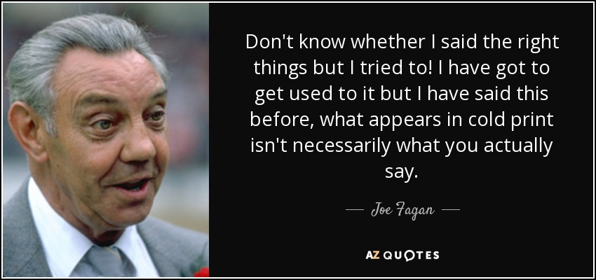Don't know whether I said the right things but I tried to! I have got to get used to it but I have said this before, what appears in cold print isn't necessarily what you actually say. - Joe Fagan